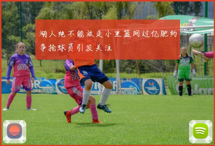湖人绝不能放走小里篮网过亿肥约争抢球员引发关注