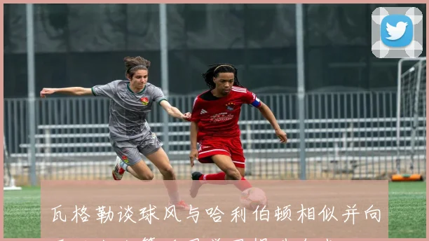 瓦格勒谈球风与哈利伯顿相似并向亚历山大等后卫学习提升自我