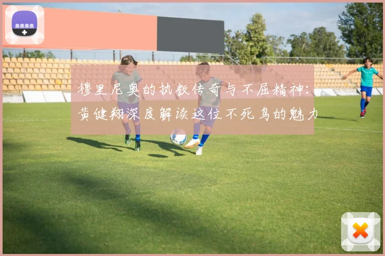 穆里尼奥的执教传奇与不屈精神：黄健翔深度解读这位不死鸟的魅力