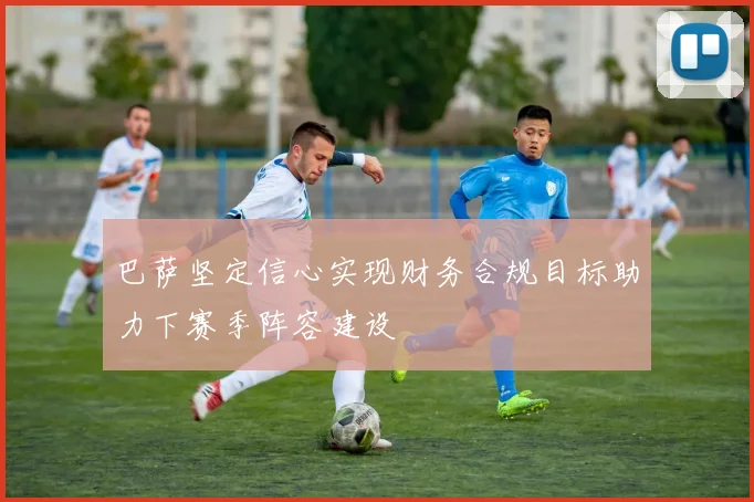 巴萨坚定信心实现财务合规目标助力下赛季阵容建设