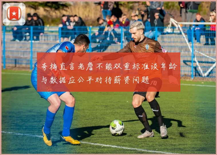 夸梅直言老詹不能双重标准谈年龄与数据应公平对待薪资问题