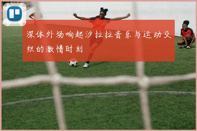 深体外场响起沙拉拉音乐与运动交织的激情时刻