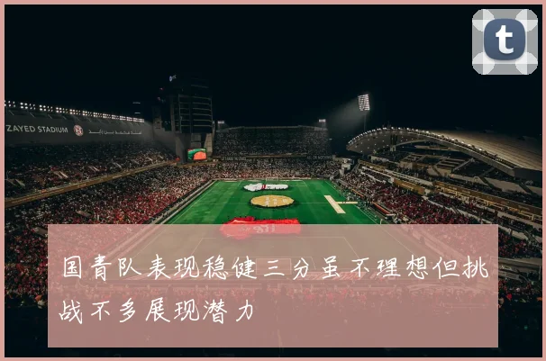 国青队表现稳健三分虽不理想但挑战不多展现潜力