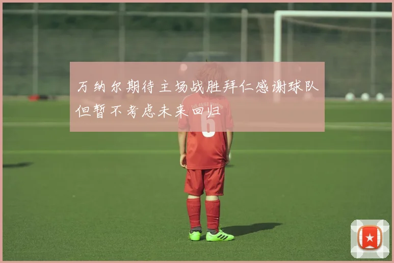 万纳尔期待主场战胜拜仁感谢球队但暂不考虑未来回归