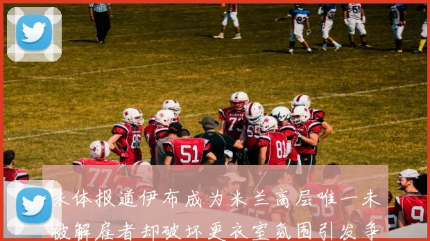 米体报道伊布成为米兰高层唯一未被解雇者却破坏更衣室氛围引发争议