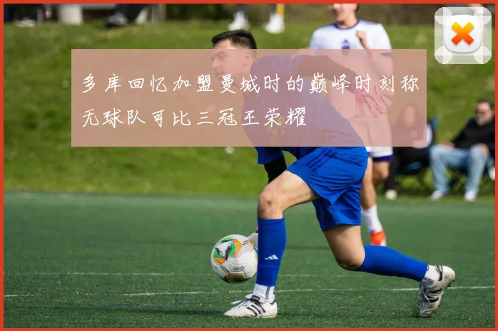 多库回忆加盟曼城时的巅峰时刻称无球队可比三冠王荣耀