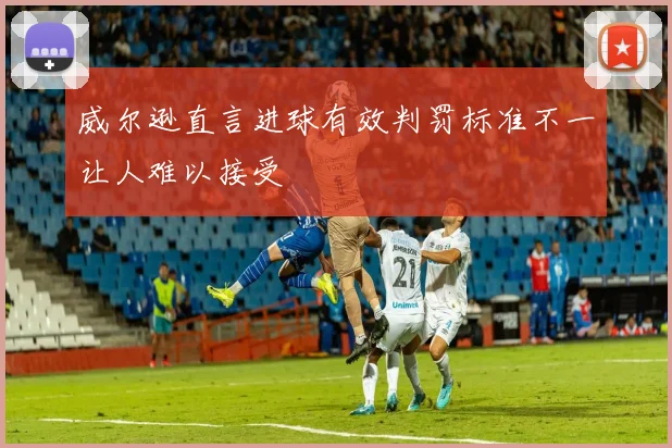 威尔逊直言进球有效判罚标准不一让人难以接受