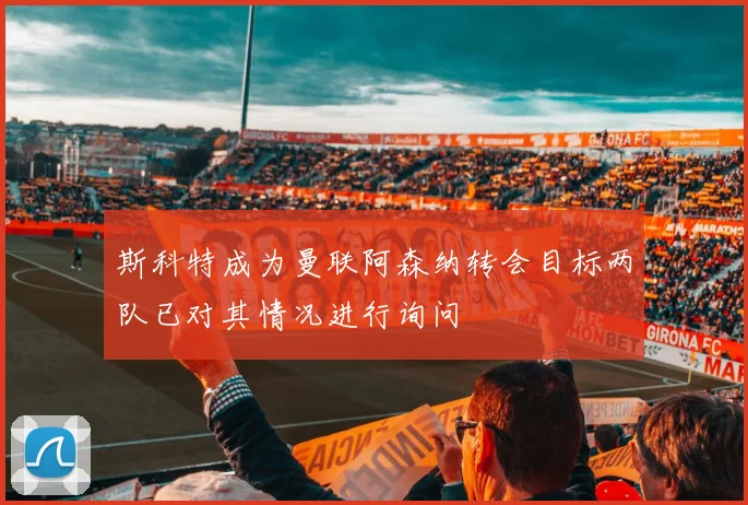 斯科特成为曼联阿森纳转会目标两队已对其情况进行询问
