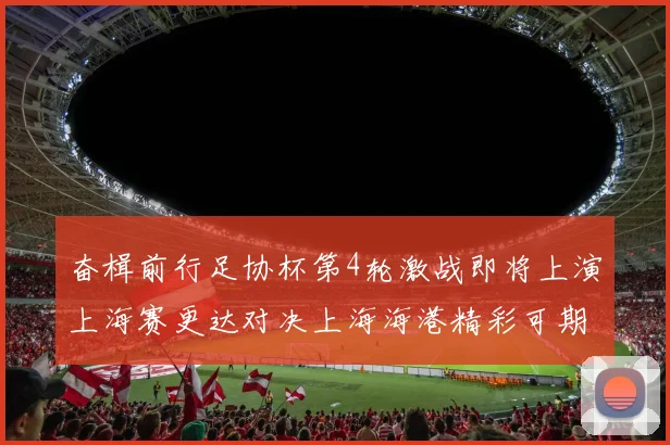 奋楫前行足协杯第4轮激战即将上演上海赛更达对决上海海港精彩可期
