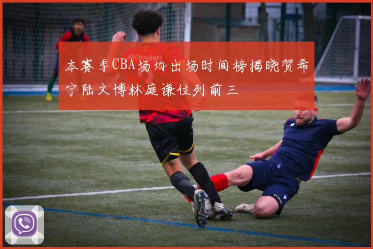 本赛季CBA场均出场时间榜揭晓贺希宁陆文博林庭谦位列前三