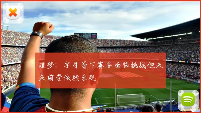 追梦：字母哥下赛季面临挑战但未来前景依然乐观
