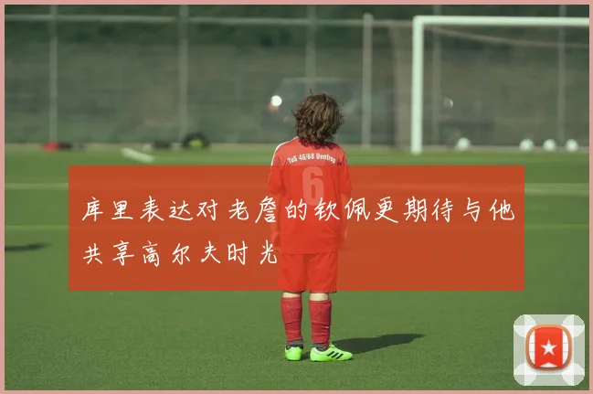 库里表达对老詹的钦佩更期待与他共享高尔夫时光