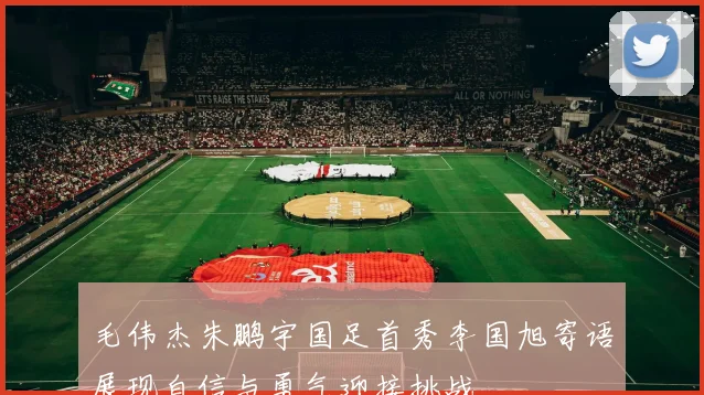毛伟杰朱鹏宇国足首秀李国旭寄语展现自信与勇气迎接挑战