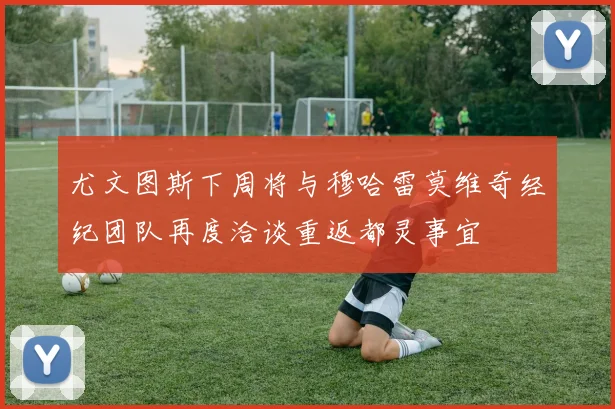 尤文图斯下周将与穆哈雷莫维奇经纪团队再度洽谈重返都灵事宜