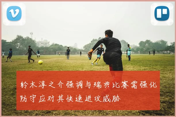 铃木淳之介强调与瑞典比赛需强化防守应对其快速进攻威胁