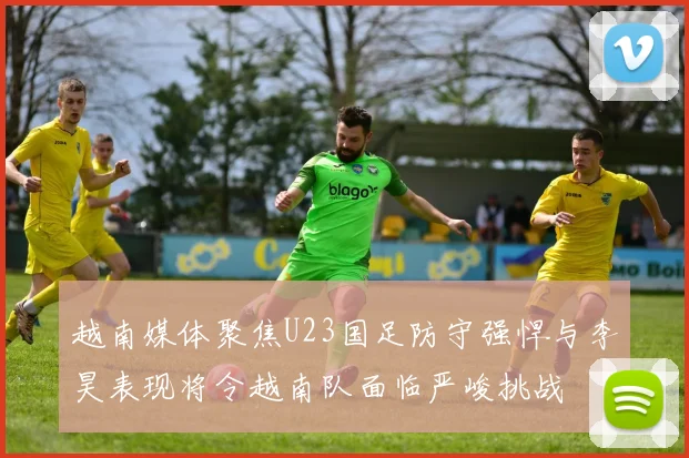 越南媒体聚焦U23国足防守强悍与李昊表现将令越南队面临严峻挑战