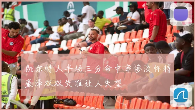 凯尔特人半场三分命中率惨淡怀特豪泽双双失准让人失望