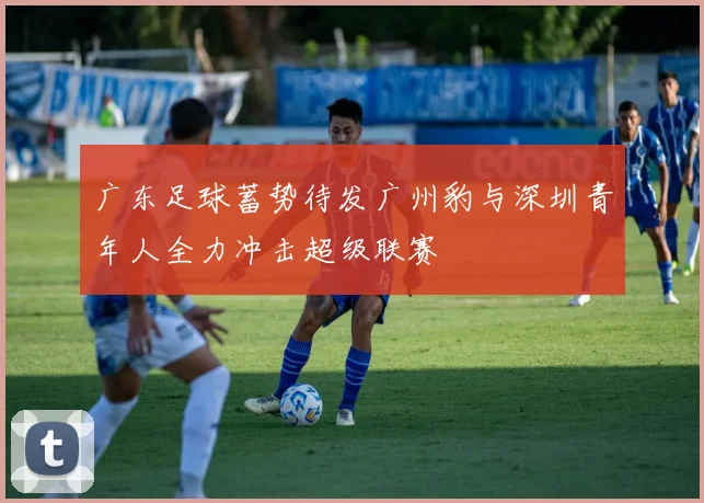 广东足球蓄势待发广州豹与深圳青年人全力冲击超级联赛