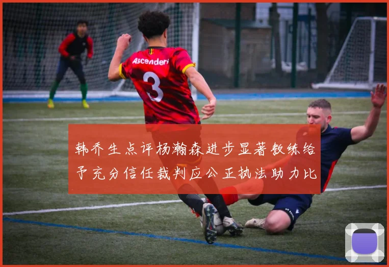 韩乔生点评杨瀚森进步显著教练给予充分信任裁判应公正执法助力比赛发展