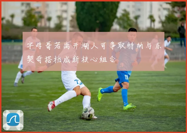 字母哥若离开湖人可争取特纳与东契奇搭档成新核心组合