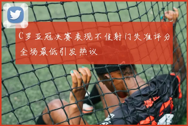 C罗亚冠决赛表现不佳射门失准评分全场最低引发热议