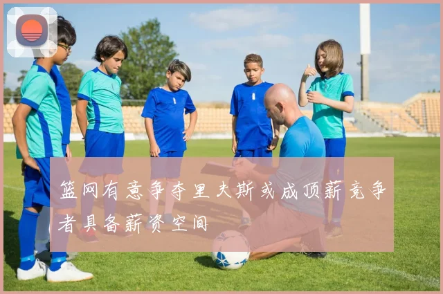 篮网有意争夺里夫斯或成顶薪竞争者具备薪资空间