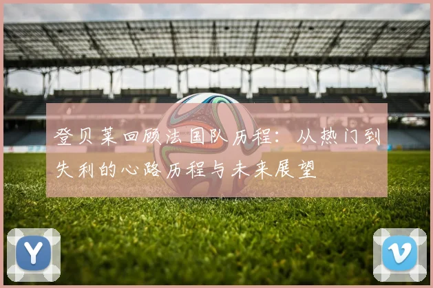 登贝莱回顾法国队历程：从热门到失利的心路历程与未来展望