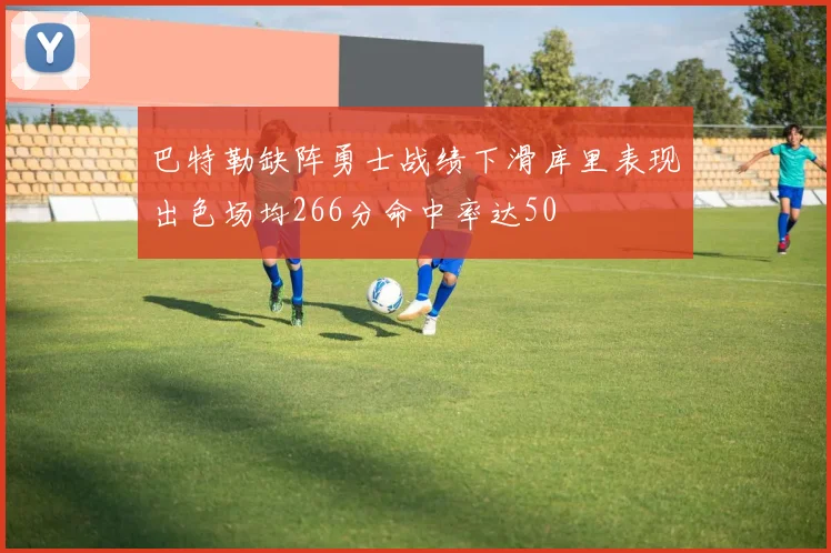 巴特勒缺阵勇士战绩下滑库里表现出色场均266分命中率达50