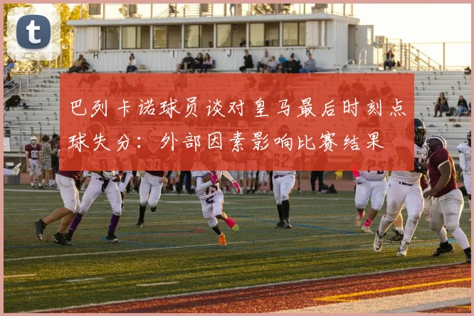 巴列卡诺球员谈对皇马最后时刻点球失分：外部因素影响比赛结果