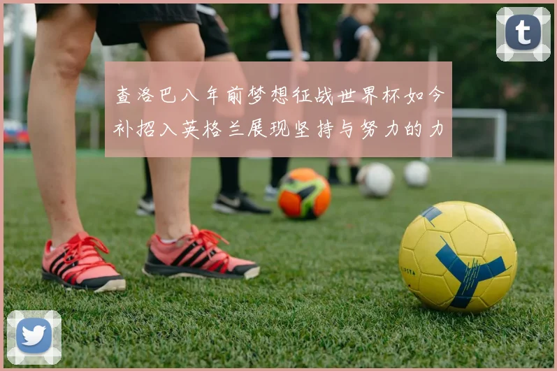 查洛巴八年前梦想征战世界杯如今补招入英格兰展现坚持与努力的力量