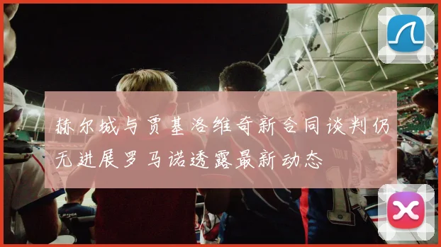 赫尔城与贾基洛维奇新合同谈判仍无进展罗马诺透露最新动态