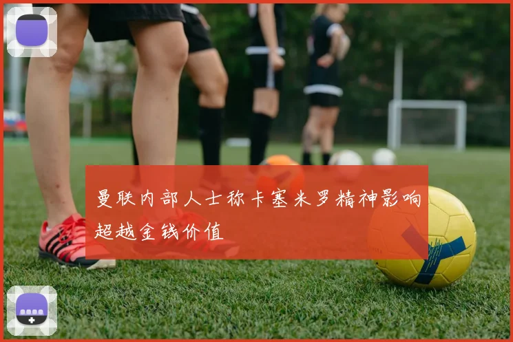 曼联内部人士称卡塞米罗精神影响超越金钱价值
